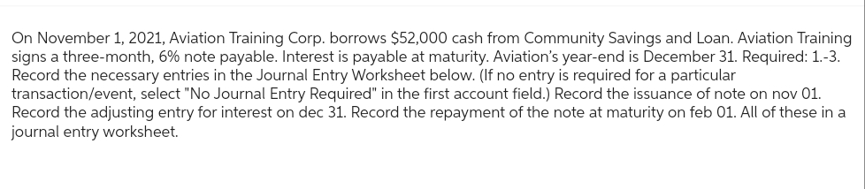 On November 1, 2021, Aviation Training Corp. borrows $52,000 cash from Community Savings and Loan. Aviation Training
signs a three-month, 6% note payable. Interest is payable at maturity. Aviation's year-end is December 31. Required: 1.-3.
Record the necessary entries in the Journal Entry Worksheet below. (If no entry is required for a particular
transaction/event, select "No Journal Entry Required" in the first account field.) Record the issuance of note on nov 01.
Record the adjusting entry for interest on dec 31. Record the repayment of the note at maturity on feb 01. All of these in a
journal entry worksheet.