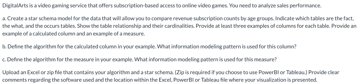 DigitalArts is a video gaming service that offers subscription-based access to online video games. You need to analyze sales performance.
a. Create a star schema model for the data that will allow you to compare revenue subscription counts by age groups. Indicate which tables are the fact,
the what, and the occurs tables. Show the table relationship and their cardinalities. Provide at least three examples of columns for each table. Provide an
example of a calculated column and an example of a measure.
b. Define the algorithm for the calculated column in your example. What information modeling pattern is used for this column?
c. Define the algorithm for the measure in your example. What information modeling pattern is used for this measure?
Upload an Excel or zip file that contains your algorithm and a star schema. (Zip is required if you choose to use PowerBI or Tableau.) Provide clear
comments regarding the software used and the location within the Excel, Power BI or Tableau file where your visualization is presented.