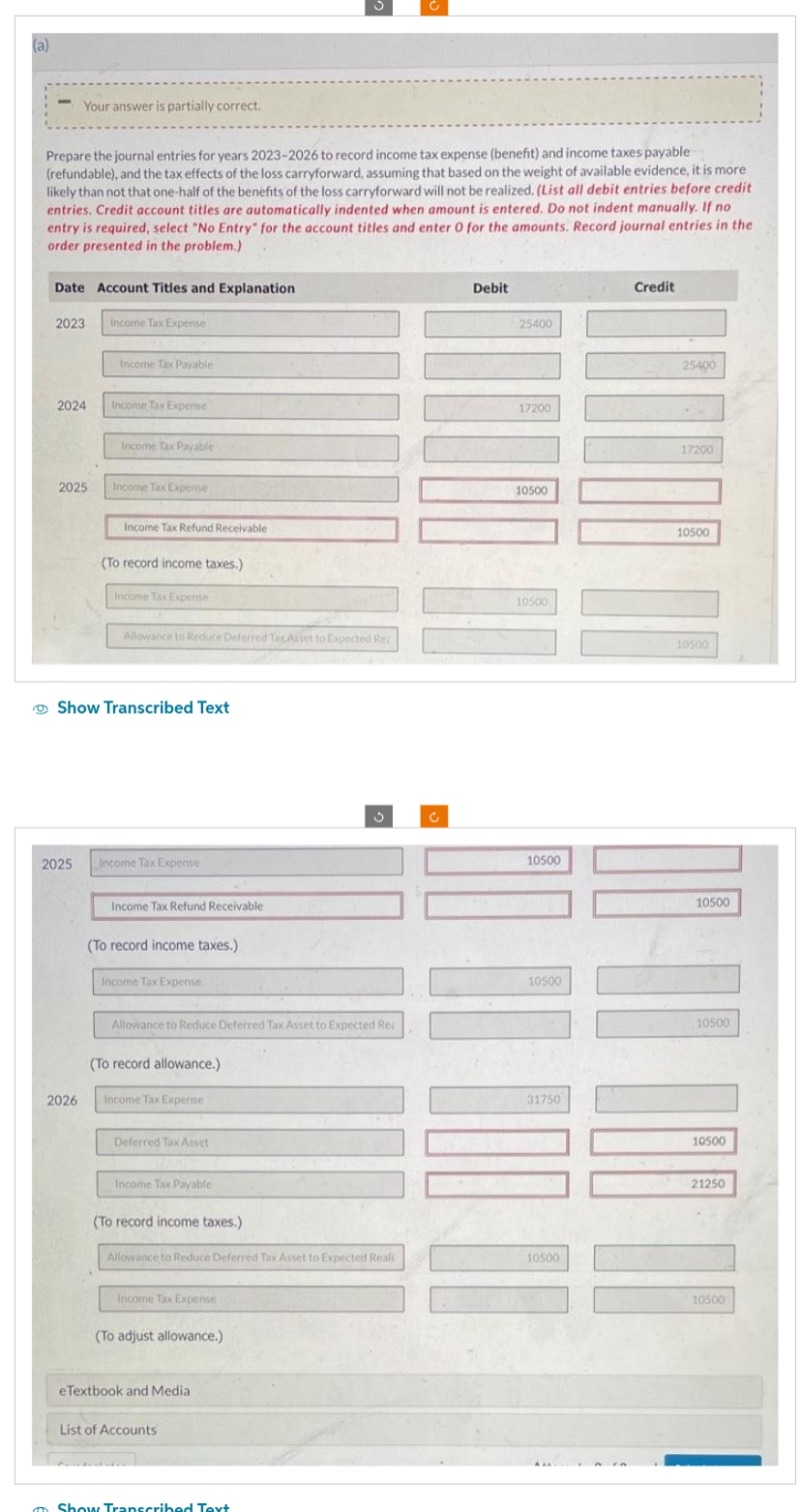 (a)
Prepare the journal entries for years 2023-2026 to record income tax expense (benefit) and income taxes payable
(refundable), and the tax effects of the loss carryforward, assuming that based on the weight of available evidence, it is more
likely than not that one-half of the benefits of the loss carryforward will not be realized. (List all debit entries before credit
entries. Credit account titles are automatically indented when amount is entered. Do not indent manually. If no
entry is required, select "No Entry" for the account titles and enter 0 for the amounts. Record journal entries in the
order presented in the problem.)
Date Account Titles and Explanation
Your answer is partially correct.
2023
2024
2025
2025
2026
Income Tax Expense
Income Tax Payable
Income Tax Expense
Income Tax Payable -
Income Tax Expense
Income Tax Refund Receivable
(To record income taxes.)
Income Tax Expense
Show Transcribed Text
Allowance to Reduce Deferred Tax Asset to Expected Re:
Income Tax Expense
Income Tax Refund Receivable
(To record income taxes.)
Income Tax Expense
Allowance to Reduce Deferred Tax Asset to Expected Rea
(To record allowance.)
Income Tax Expense
Deferred Tax Asset
Income Tax Payable
(To record income taxes.)
Allowance to Reduce Deferred Tax Asset to Expected Reali
Income Tax Expense
(To adjust allowance.)
eTextbook and Medial
3
List of Accounts
Show Transcribed Text
Debit
25400
17200
10500
10500
10500
10500
31750
10500
Credit
25400
17200
10500
10500
DA UN UO
10500
10500
10500
21250
10500