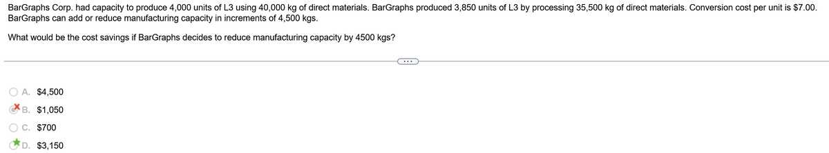 BarGraphs Corp. had capacity to produce 4,000 units of L3 using 40,000 kg of direct materials. BarGraphs produced 3,850 units of L3 by processing 35,500 kg of direct materials. Conversion cost per unit is $7.00.
BarGraphs can add or reduce manufacturing capacity in increments of 4,500 kgs.
What would be the cost savings if BarGraphs decides to reduce manufacturing capacity by 4500 kgs?
A. $4,500
B. $1,050
C. $700
D. $3,150