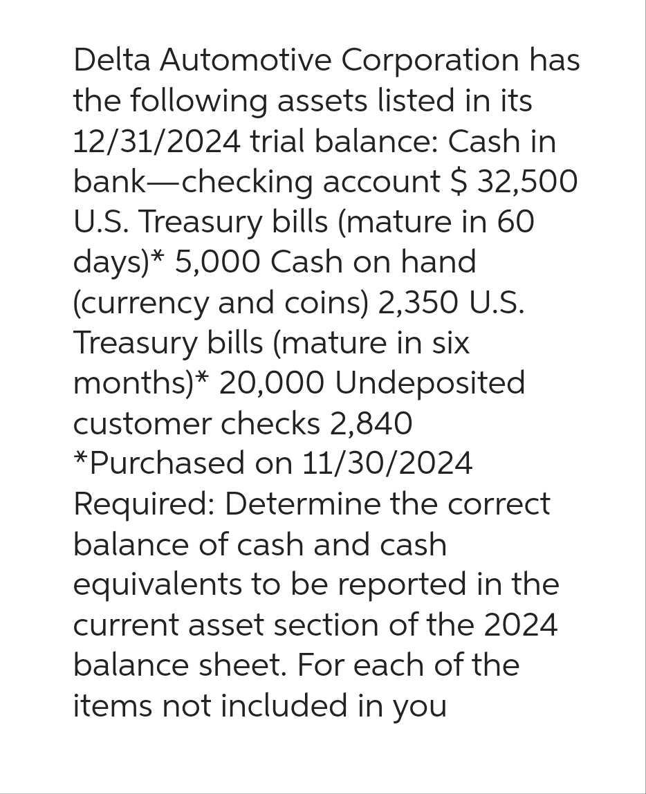 Delta Automotive Corporation has
the following assets listed in its
12/31/2024 trial balance: Cash in
bank-checking account $ 32,500
U.S. Treasury bills (mature in 60
days)* 5,000 Cash on hand
(currency and coins) 2,350 U.S.
Treasury bills (mature in six
months)* 20,000 Undeposited
customer checks 2,840
*Purchased on 11/30/2024
Required: Determine the correct
balance of cash and cash
equivalents to be reported in the
current asset section of the 2024
balance sheet. For each of the
items not included in you