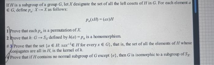 If H is a subgroup of a group G, let X designate the set of all the left cosets of H in G. For each element a
E G, define p.: X→ X as follows:
P.(xH) = (ax)H
1 Prove that each p, is a permutation of X.
2 Prove that h: G-Sy defined by h(a)=p, is a homomorphism.
# 3/Prove that the set {a E H: xax-¹E H for every x E G), that is, the set of all the elements of H whose
conjugates are all in H, is the kernel of h.
Prove that if H contains no normal subgroup of G except {e}, then G is isomorphic to a subgroup of Sy