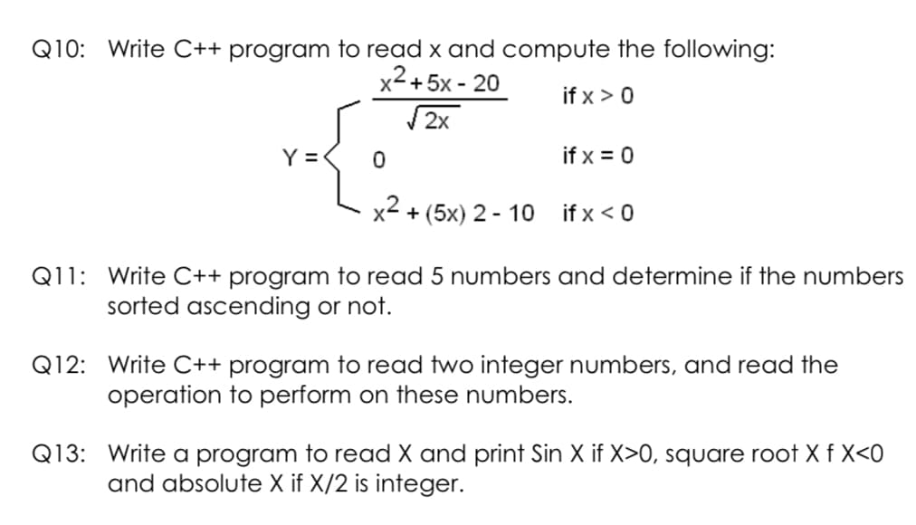 Q10: Write C++ program to read x and compute the following:
x2+ 5x - 20
if x > 0
V 2x
Y =
if x = 0
x2 + (5x) 2 - 10
if x < 0
Q11: Write C++ program to read 5 numbers and determine if the numbers
sorted ascending or not.
Q12: Write C++ program to read two integer numbers, and read the
operation to perform on these numbers.
Q13: Write a program to read X and print Sin X if X>0, square root X f X<0
and absolute X if X/2 is integer.
