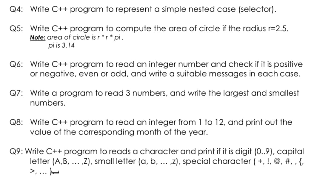 Q4: Write C++ program to represent a simple nested case (selector).
Q5: Write C++ program to compute the area of circle if the radius r=2.5.
Note: area of circle is r *r * pi ,
pi is 3.14
Q6: Write C++ program to read an integer number and check if it is positive
or negative, even or odd, and write a suitable messages in each case.
Q7: Write a program to read 3 numbers, and write the largest and smallest
numbers.
Q8: Write C++ program to read an integer from 1 to 12, and print out the
value of the corresponding month of the year.
Q9: Write C++ program to reads a character and print if it is digit (0..9), capital
letter (A,B, ... „Z), small letter (a, b, .. ,z), special character ( +, !, @, #, , {,
>, ... -
