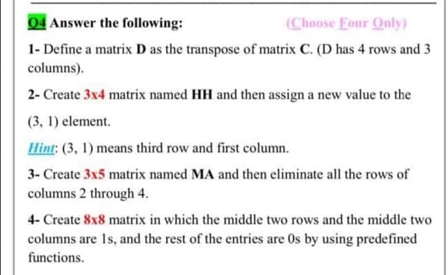 04 Answer the following:
(Choose Four Only)
1- Define a matrix D as the transpose of matrix C. (D has 4 rows and 3
columns).
2- Create 3x4 matrix named HH and then assign a new value to the
(3, 1) element.
Hint: (3, 1) means third row and first column.
3- Create 3x5 matrix named MA and then eliminate all the rows of
columns 2 through 4.
