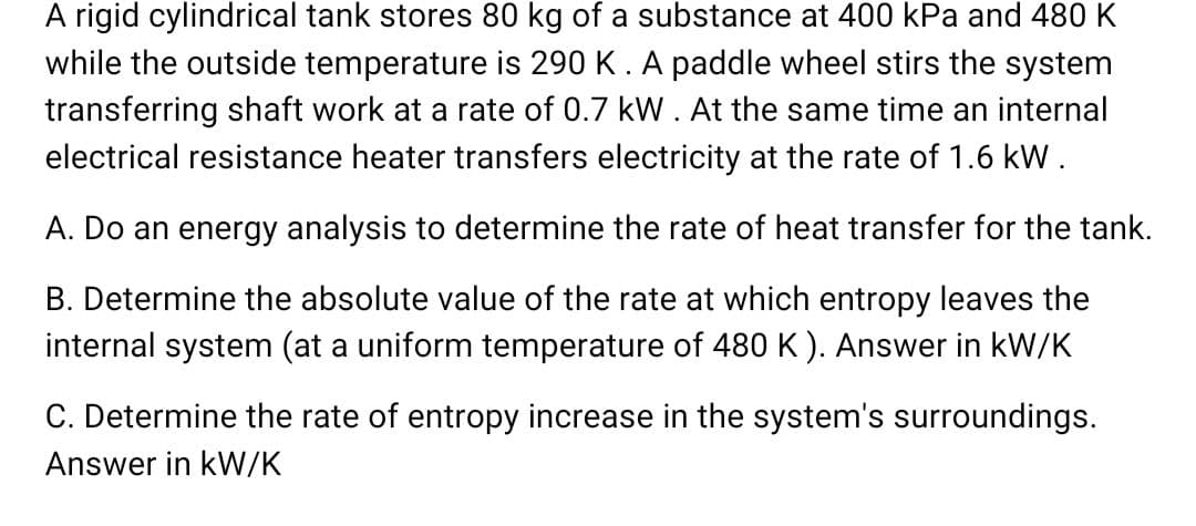 A rigid cylindrical tank stores 80 kg of a substance at 400 kPa and 480 K
while the outside temperature is 290 K. A paddle wheel stirs the system
transferring shaft work at a rate of 0.7 kW. At the same time an internal
electrical resistance heater transfers electricity at the rate of 1.6 kW.
A. Do an energy analysis to determine the rate of heat transfer for the tank.
B. Determine the absolute value of the rate at which entropy leaves the
internal system (at a uniform temperature of 480 K). Answer in kW/K
C. Determine the rate of entropy increase in the system's surroundings.
Answer in kW/K
