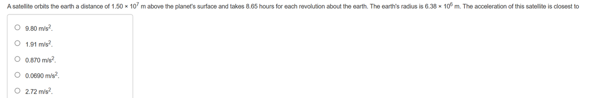 A satellite orbits the earth a distance of 1.50 x 107 m above the planet's surface and takes 8.65 hours for each revolution about the earth. The earth's radius is 6.38 × 106 m. The acceleration of this satellite is closest to
9.80 m/s².
1.91 m/s².
0.870 m/s².
O 0.0690 m/s²2.
O 2.72 m/s².