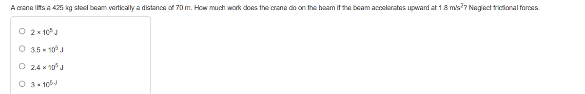 A crane lifts a 425 kg steel beam vertically a distance of 70 m. How much work does the crane do on the beam if the beam accelerates upward at 1.8 m/s²? Neglect frictional forces.
O
2 x 105 J
3.5 × 105 J
2.4 x 105 J
O 3 x 105 J