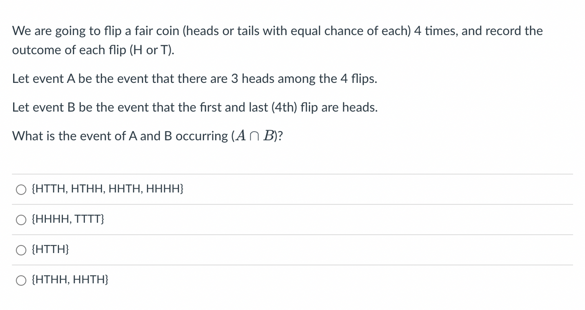 We are going to flip a fair coin (heads or tails with equal chance of each) 4 times, and record the
outcome of each flip (H or T).
Let event A be the event that there are 3 heads among the 4 flips.
Let event B be the event that the first and last (4th) flip are heads.
What is the event of A and B occurring (An B)?
{HTTH, HTHH, HÁTH, HHHH}
{HHHH, TTTT}
{HTTH}
O {HTHH, HHTH}