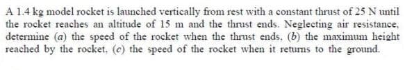 A 1.4 kg model rocket is launched vertically from rest with a constant thrust of 25 N until
the rocket reaches an altitude of 15 m and the thrust ends. Neglecting air resistance,
determine (a) the speed of the rocket when the thrust ends, (b) the maximum height
reached by the rocket. (c) the speed of the rocket when it returns to the ground.
