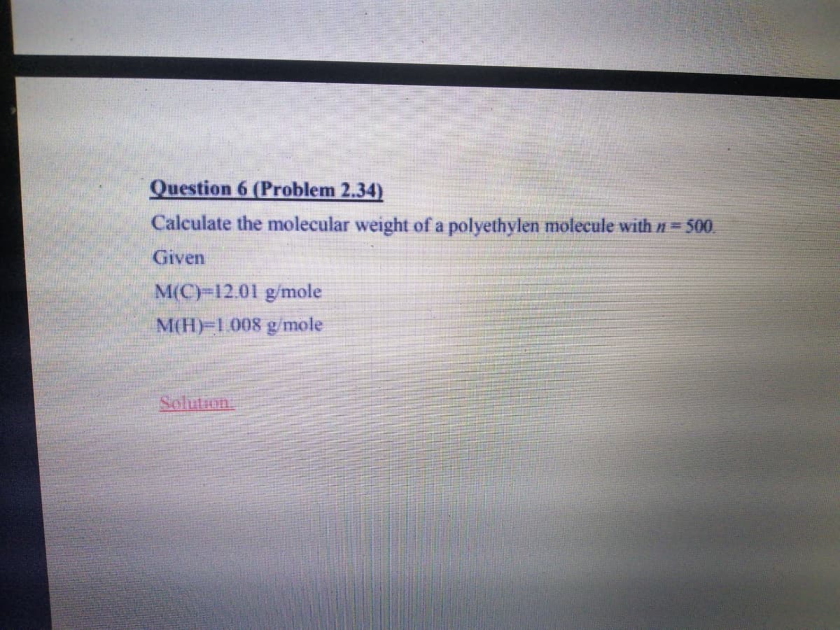 Question 6 (Problem 2.34)
Calculate the molecular weight of a polyethylen molecule with = 500.
Given
M(CY12.01 g/mole
M(H)-1.008 g /mole
Salution.
