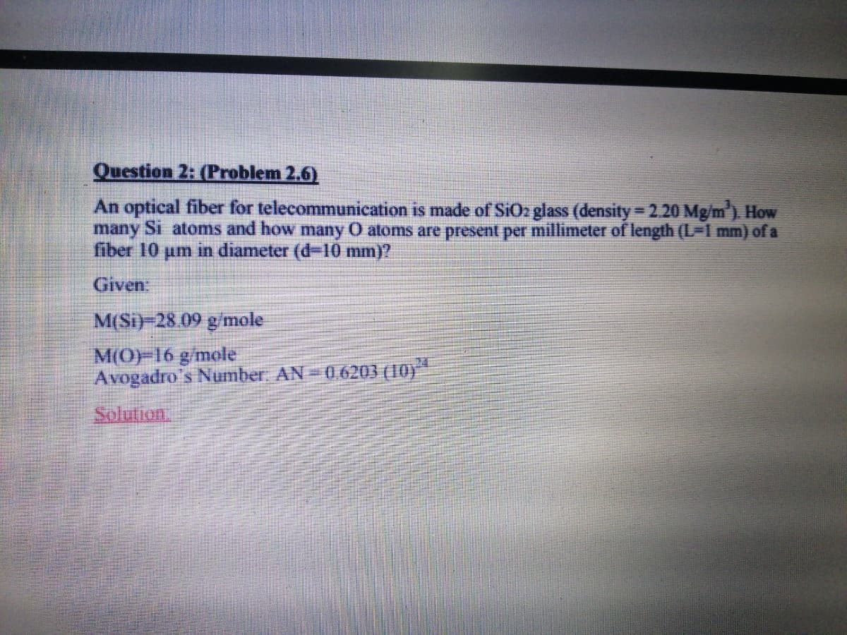 Question 2: (Problem 2.6)
An optical fiber for telecommunication is made of SIO2 glass (density 2.20 Mg/m) How
many Si atoms and how many O atoms are present per millimeter of length (L 1 mm) of a
fiber 10 um in diameter (d-10 mm)?
Given
M(Si)-28.09 g mole
M(OF16gmole
Avogadro's Number AN=0.6203 (10)
Solution.
