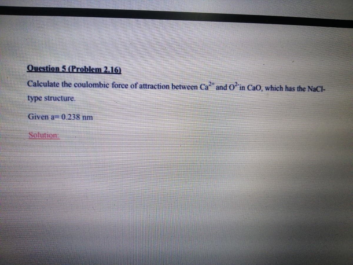 Question 5 (Problem 2.16)
Calculate the coulombic foree of attraction between Ca and0ʻin CaO, which has the NaCl-
type strueture.
Given a 0.238 nm
Solution
