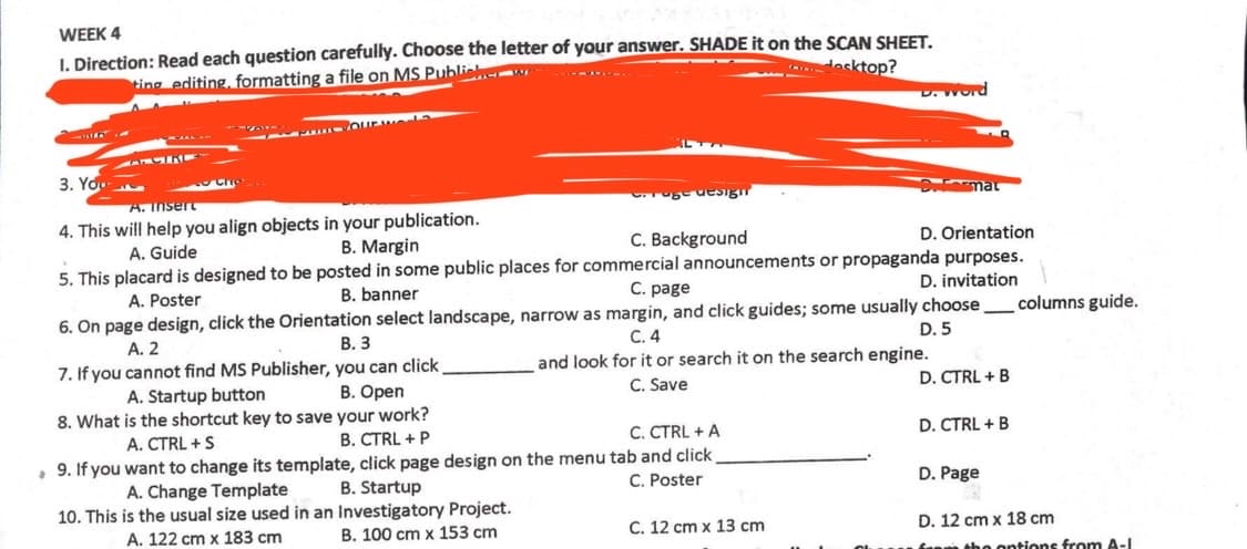 WEEK 4
I. Direction: Read each question carefully. Choose the letter of your answer. SHADE it on the SCAN SHEET.
dasktop?
ting editing, formatting a file on MS Publiehe w
D. Word
- Ourw
3. You
A. Insert
uge uesig
4. This will help you align objects in your publication.
A. Guide
B. Margin
C. Background
D. Orientation
5. This placard is designed to be posted in some public places for commercial announcements or propaganda purposes.
D. invitation
A. Poster
B. banner
C. page
6. On page design, click the Orientation select landscape, narrow as margin, and click guides; some usually choose
columns guide.
A. 2
В. З
C. 4
D. 5
7. If you cannot find MS Publisher, you can click
B. Open
and look for it or search it on the search engine.
A. Startup button
C. Save
D. CTRL + B
8. What is the shortcut key to save your work?
B. CTRL + P
A. CTRL +S
C. CTRL + A
D. CTRL + B
9. If you want to change its template, click page design on the menu tab and click
B. Startup
A. Change Template
C. Poster
D. Page
10. This is the usual size used in an Investigatory Project.
A. 122 cm x 183 cm
B. 100 cm x 153 cm
C. 12 cm x 13 cm
D. 12 cm x 18 cm
tho ontions from A-I
