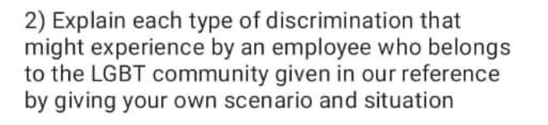 2) Explain each type of discrimination that
might experience by an employee who belongs
to the LGBT community given in our reference
by giving your own scenario and situation
