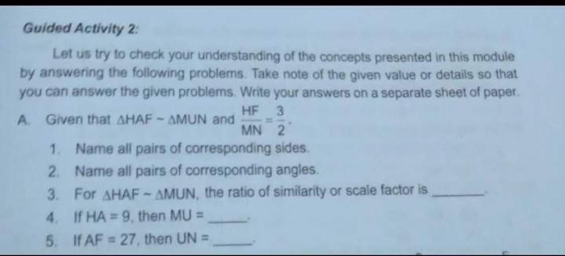 Guided Activity 2:
Let us try to check your understanding of the concepts presented in this module
by answering the following problems. Take note of the given value or details so that
you can answer the given problems. Write your answers on a separate sheet of paper.
HF 3
A. Given that AHAF - AMUN and
MN 2
1. Name all pairs of corresponding sides.
2. Name all pairs of corresponding angles.
3. For AHAF-AMUN, the ratio of similarity or scale factor is
4. If HA = 9, then MU =
5. If AF = 27, then UN =
