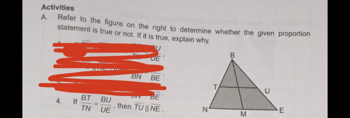 Activities
А.
Refer to the figure on the right to determine whether the given proportion
statement is true or not. If it is true, explain why.
UE
BN
ВЕ
BE
BT
If
TN
BU
, then TU || NE
UE
4.
N'
%3D
