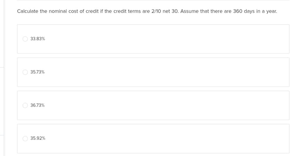 Calculate the nominal cost of credit if the credit terms are 2/10 net 30. Assume that there are 360 days in a year.
33.83%
35.73%
36.73%
35.92%