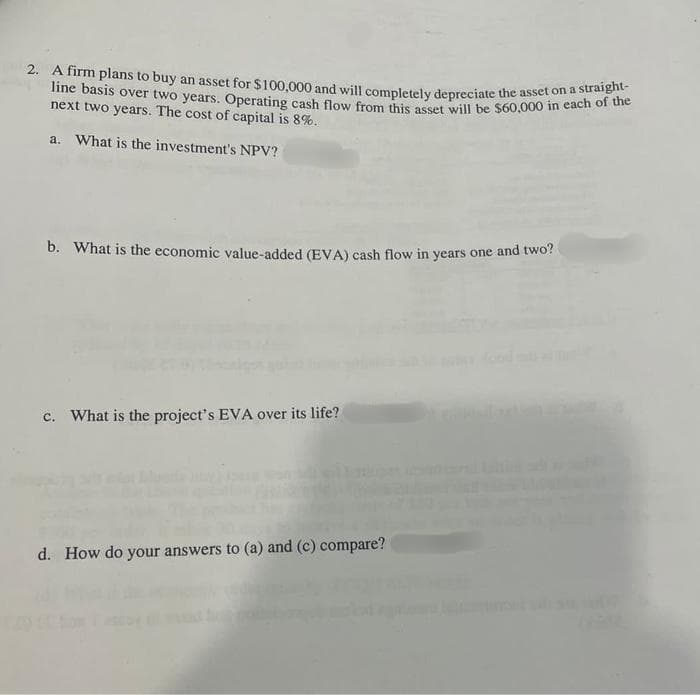 2. A firm plans to buy an asset for $100,000 and will completely depreciate the asset on a straight-
line basis over two years. Operating cash flow from this asset will be $60,000 in each of the
next two years. The cost of capital is 8%.
a. What is the investment's NPV?
b. What is the economic value-added (EVA) cash flow in years one and two?
c. What is the project's EVA over its life?
d. How do your answers to (a) and (c) compare?
