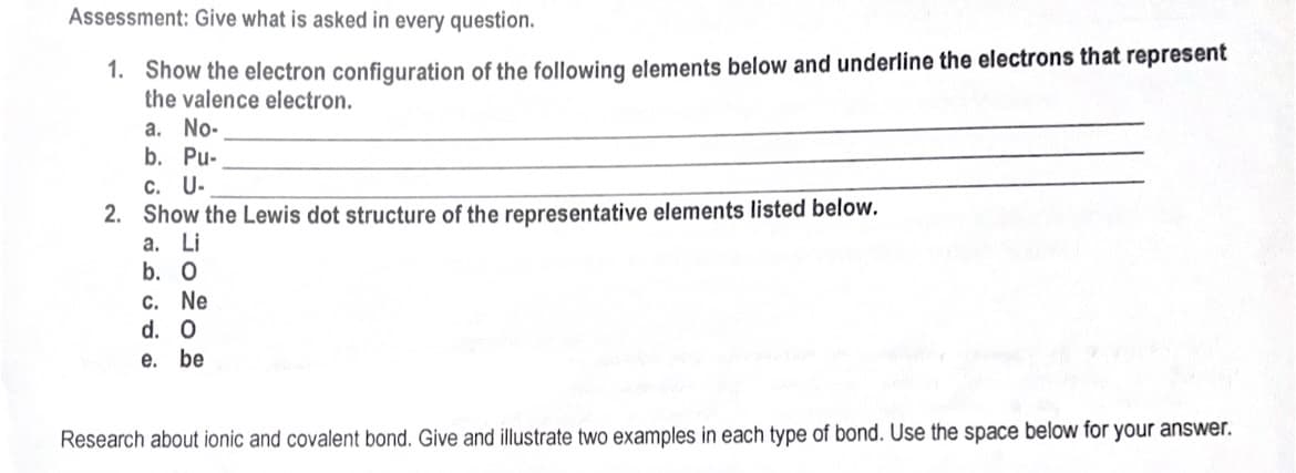 Assessment: Give what is asked in every question.
1. Show the electron configuration of the following elements below and underline the electrons that represent
the valence electron.
a. No-
b. Pu-
c. U-
2. Show the Lewis dot structure of the representative elements listed below.
а. Li
b. O
CC. Ne
d. O
е. be
Research about ionic and covalent bond. Give and illustrate two examples in each type of bond. Use the space below for your answer.
