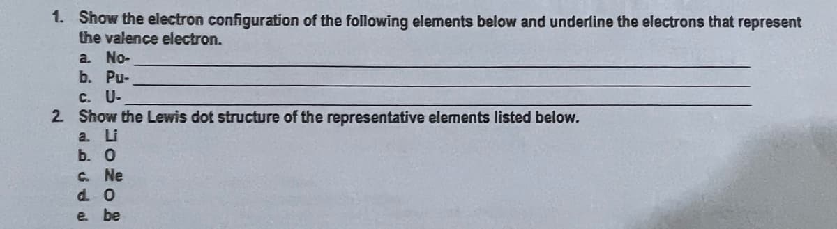 1. Show the electron configuration of the following elements below and underline the electrons that represent
the valence electron.
a. No-
b. Pu-
C. U-
2 Show the Lewis dot structure of the representative elements listed below.
a. Li
b. О
C. Ne
d. 0
e. be
