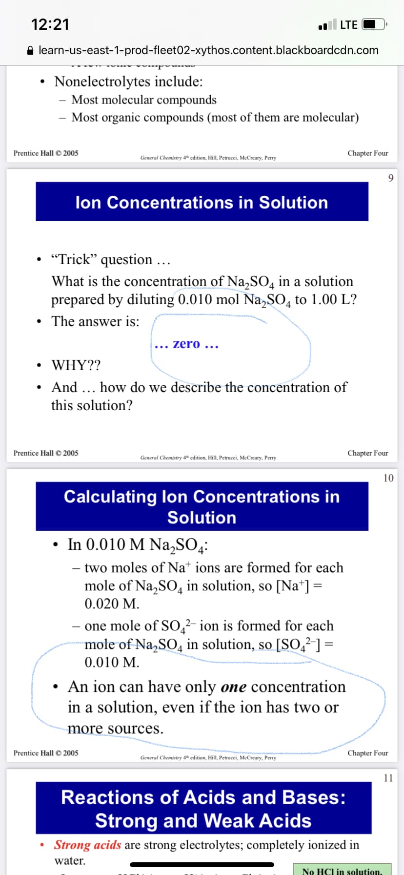 12:21
LTE
A learn-us-east-1-prod-fleet02-xythos.content.blackboardcdn.com
Nonelectrolytes include:
Most molecular compounds
Most organic compounds (most of them are molecular)
Prentice Hall © 2005
Chapter Four
General Chemistry 4 edition, HillI, Petrucci, McCreary, Perry
lon Concentrations in Solution
"Trick" question ...
What is the concentration of Na,SO, in a solution
prepared by diluting 0.010 mol Na,SO, to 1.00 L?
The answer is:
zero ...
WHY??
And ... how do we describe the concentration of
this solution?
Prentice Hall © 2005
Chapter Four
General Chemistry 4 edition, HillI, Petrucci, McCreary, Perry
10
Calculating lon Concentrations in
Solution
• In 0.010 M Na,SO4:
- two moles of Na* ions are formed for each
mole of Na,SO, in solution, so [Na*] =
0.020 M.
one mole of SO,²- ion is formed for each
mole of Na,SO, in solution, so [S0,²] =
%3D
0.010 M.
An ion can have only one concentration
in a solution, even if the ion has two or
more sources.
Prentice Hall © 2005
Chapter Four
General Chemistry 4 edition, Hill, Petrucci, McCreary, Perry
11
Reactions of Acids and Bases:
Strong and Weak Acids
Strong acids are strong electrolytes; completely ionized in
water.
No HCl in solution,
