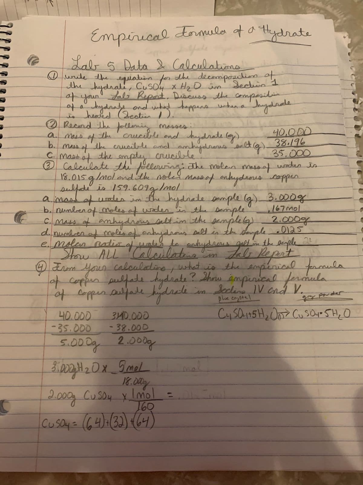 Empirical
dormula of a tydrate
Lab 5 Data Calculationo
O unite theequiation for the decomposdiion of
the hydrale, CusO4 x H20 im' Jectuin 1
of your Lals Report, Disouss the compesitin
ga whad happens unhen a' Thydnade
Jydrafe ond
heald (Bestien
Jydnale
is
2 Recond the
follenig masses
crucible ond aydrate ey)
b. mss of the crusible anal amhiydreus alt g)
40,000
38.196
35,000
amass of
the
CMastaf the empley crucille
® Calculate the plleruingthe molan masoaf waden is
18.015g/molandthe noles massof anhydroescoppen
amastafuaten Jm the hydnale somple (g) 3.000g
b. nunbenof moles af woden n the Demple
C. mass af anhydious seltim the semplelg) 2.000g
dnumlen af malis af onhydnous Dalt in the daple0125
e.molen natio of uns la enhydreus galt n the leple
Show ALL 'Caloulabis
O Erom Your calculatino uhat vio the empenioal froula
4cappen pulfate kydrate?Shaw ampenical fermula
of appen elfade hjlrede
,167mol
s "m Jelo Repat
n Secline V and V.
plue coystel
porder
40.000
-35.000
5.000g.
340.000
-38.000
2.000g
18.00y
200g Cu SDy X.
lmol =
160
Cusayz (64)=(32) 64)
