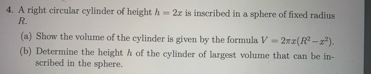 4. A right circular cylinder of height h = 2x is inscribed in a sphere of fixed radius
R.
(a) Show the volume of the cylinder is given by the formula V = 2Tx(R2-x²).
(b) Determine the height h of the cylinder of largest volume that can be in-
scribed in the sphere.
