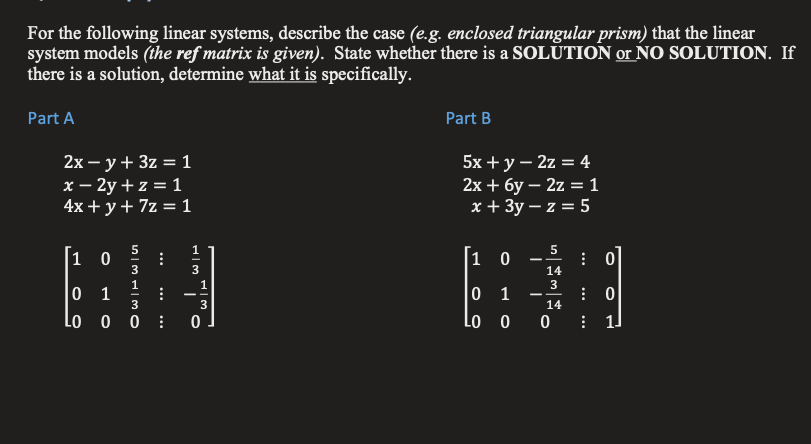 For the following linear systems, describe the case (e.g. enclosed triangular prism) that the linear
system models (the ref matrix is given). State whether there is a SOLŪTION or NO SOLUTION. If
there is a solution, determine what it is specifically.
Part A
Part B
2х — у+ 3z %3D 1
x – 2y + z = 1
4x + y+ 7z = 1
5x + y – 2z = 4
2х + бу — 2z —1
x + 3y – z = 5
5
|1 0
1 0
: 0
14
3
1
0 1
3
0 1
--
3
14
Lo o o :
Lo o o
1.
