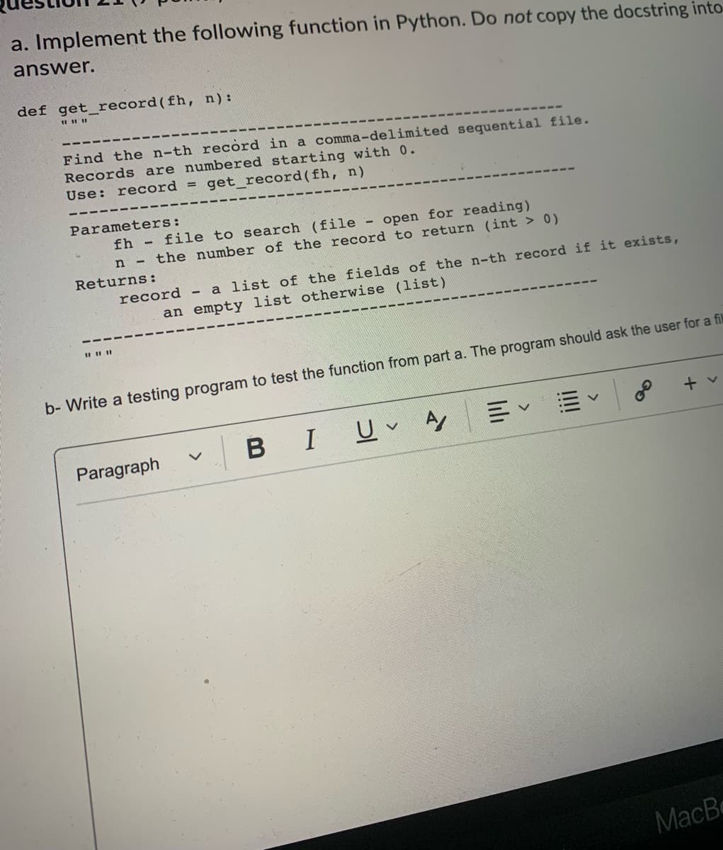 a. Implement the following function in Python. Do not copy the docstring into
answer.
def get_record(fh, n):
Find the n-th record in a comma-delimited sequential file.
Records are numbered starting with 0.
Use: record = get_record(fh, n)
Parameters:
fh file to search (file - open for reading)
n the number of the record to return (int > 0)
Returns:
record - a list of the fields of the n-th record if it exists,
an empty list otherwise (list)
b- Write a testing program to test the function from part a. The program should ask the user for a fik
+ v
三、
BIU A
Paragraph
MacB
