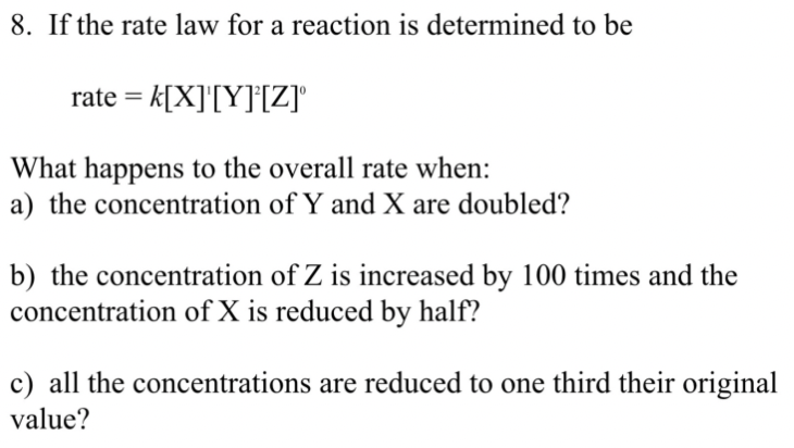 8. If the rate law for a reaction is determined to be
rate = k[X]'[Y]*[Z]'
What happens to the overall rate when:
a) the concentration of Y and X are doubled?
b) the concentration of Z is increased by 100 times and the
concentration of X is reduced by half?
c) all the concentrations are reduced to one third their original
value?
