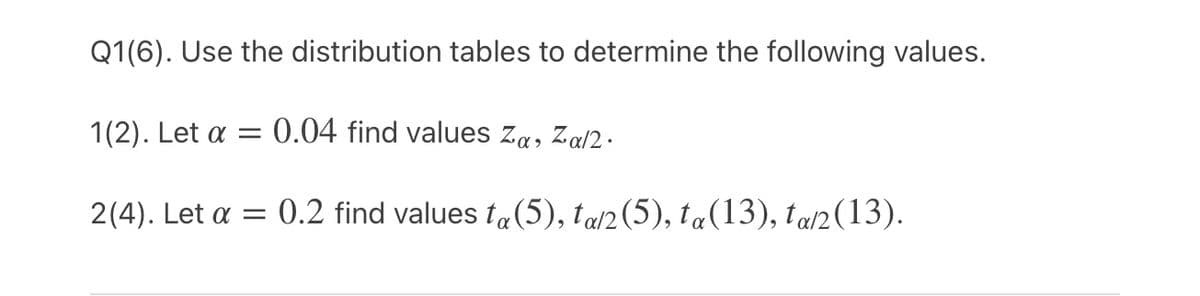 Q1(6). Use the distribution tables to determine the following values.
1(2). Let a = 0.04 find values za, Za/2 .
2(4). Let a = 0.2 find values ta(5), tad2 (5), ta(13), tal2(13).
