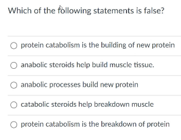 Which of the following statements is false?
protein catabolism is the building of new protein
anabolic steroids help build muscle tissue.
anabolic processes build new protein
catabolic steroids help breakdown muscle
O protein catabolism is the breakdown of protein
