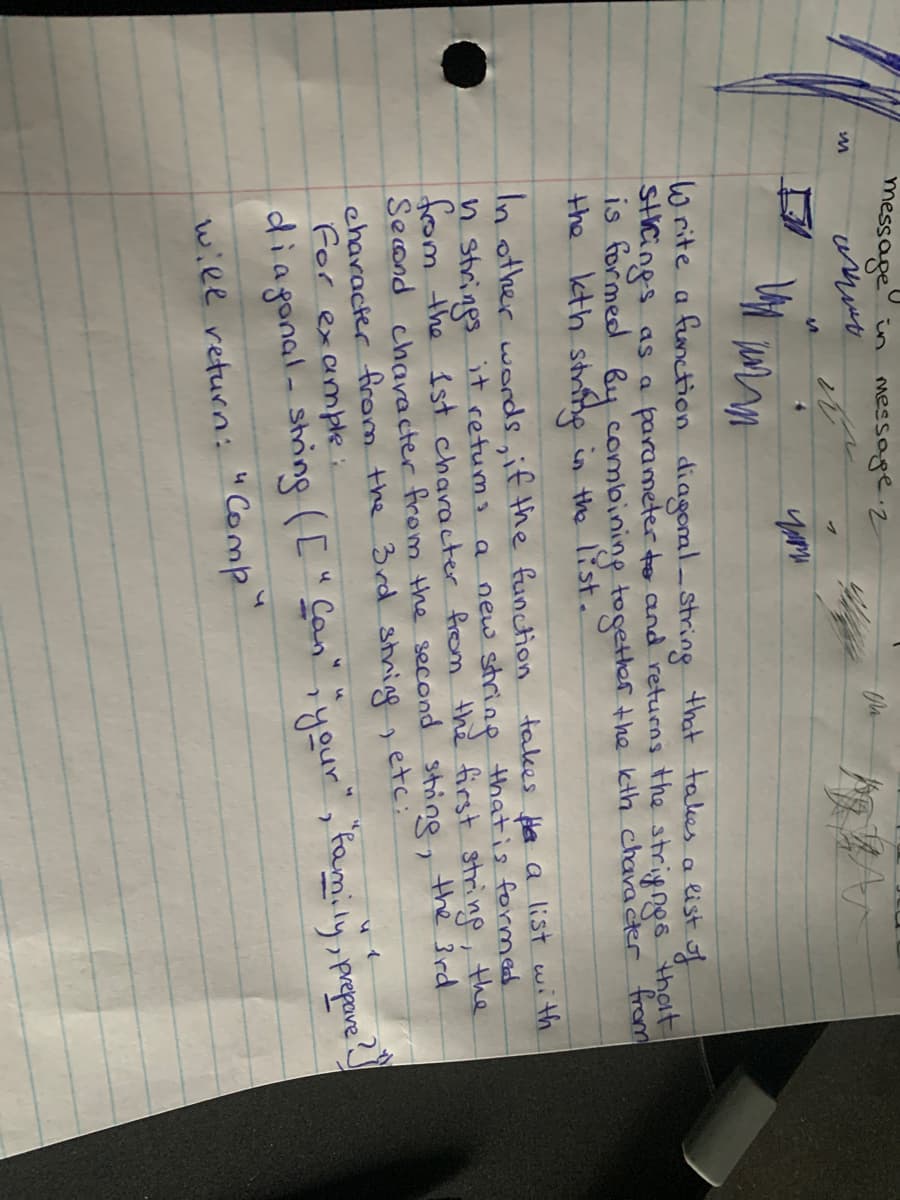 message in message.2
Write a function diagoal_string that takes a list of
StIaings
Is tormed by combinine togetter the kith chavacter from
the kth strfme in the list.
as a
parameter to and returns the strignes thoit
In other words, if the function takes He a list with
n strings
१ cefum ১
new string that is formead
fom the ist character from the first string, the
Second character from the second string, the 3ird
character fram the 3rd stning
for example:
getc:
"family, prepave
diagonal- string ([* Gan'iyour
will return: " Comp
