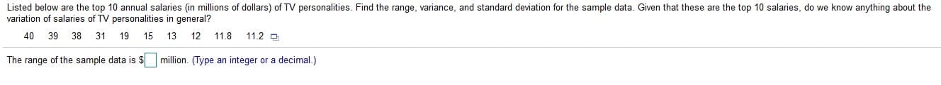 Listed below are the top 10 annual salaries (in millions of dollars) of TV personalities. Find the range, variance, and standard deviation for the sample data. Given that these are the top 10 salaries, do we know anything about the
variation of salaries of TV personalities in general?
40
39
38
31
19 15
13
12
11.2 D
11.8
The range of the sample data is S million. (Type an integer or a decimal.)
