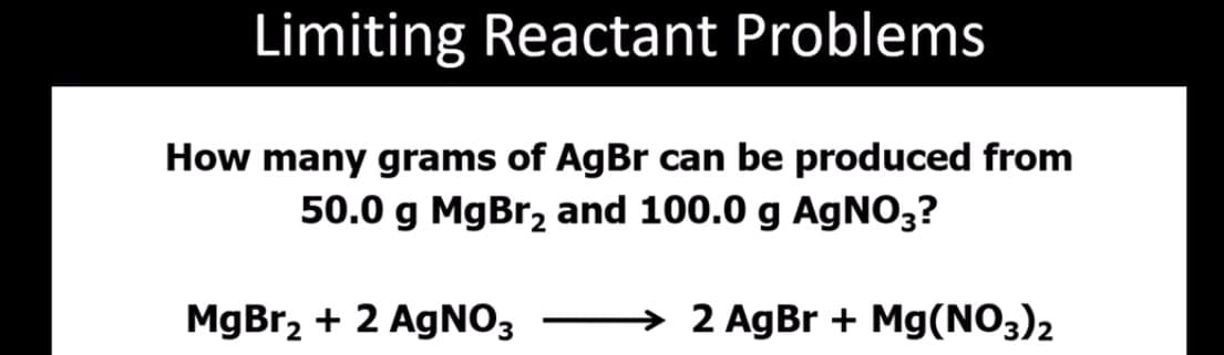 Limiting Reactant Problems
How many grams of AgBr can be produced from
50.0 g MgBr, and 100.0 g AGNO,?
MgBr2 + 2 AgNO3
→ 2 AgBr + Mg(NO3)2
