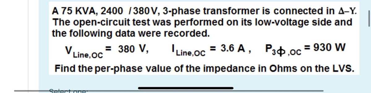 A 75 KVA, 2400 1380V, 3-phase transformer is connected in A-Y.
The open-circuit test was performed on its low-voltage side and
the following data were recorded.
Line,oc= 380 V,
Find the per-phase value of the impedance in Ohms on the LVS.
V
Line.oc = 3.6 A, Pab.oc = 930 W
Setect one
