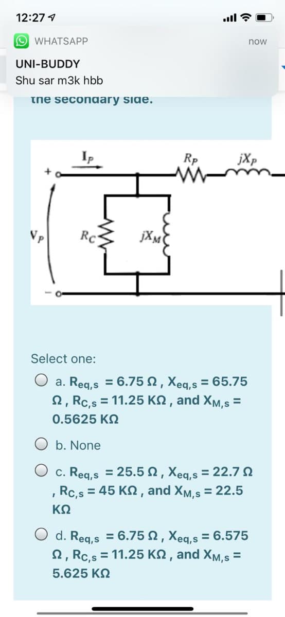 12:27 1
.ll ?
O WHATSAPP
now
UNI-BUDDY
Shu sar m3k hbb
the seconaary side.
jXp
Vp
Rc
Select one:
O a. Reg,s = 6.75 2, Xeg,s = 65.75
2, Rc,s = 11.25 KN , and XM,s =
%3D
0.5625 K2
O b. None
c. Reg,s = 25.52, Xeq,s = 22.7N
Rc,s = 45 KN, and XM,s = 22.5
KO
O d. Reg,s = 6.75 2, Xeq,s = 6.575
2, Rc,s = 11.25 KN , and XM,s =
%3D
%3D
5.625 KQ
