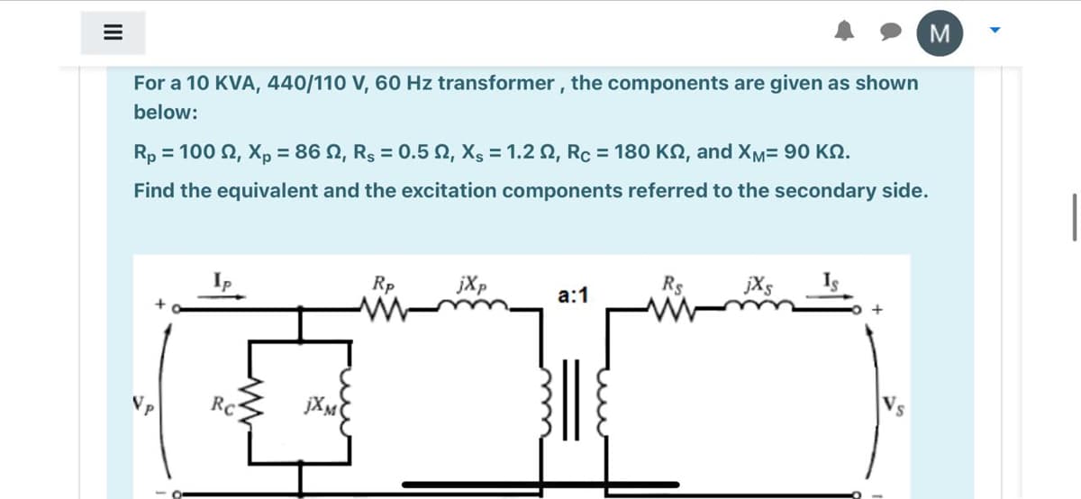 For a 10 KVA, 440/110 V, 60 Hz transformer, the components are given as shown
below:
Rp = 100 2, Xp = 86 N, Rs = 0.5 0, Xs = 1.2 N, Rc = 180 K2, and XM= 90 KN.
Find the equivalent and the excitation components referred to the secondary side.
Rp
jXp
Rs
jXs
а:1
RC
