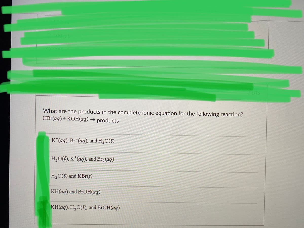 100 mL
200
Ipts
What are the products in the complete ionic equation for the following reaction?
HBr(ag) + KOH(aq)→ products
->
K*(aq), Br (aq), and H,0(E)
H,O(E), K*(aq), and Br, (aq)
H,0(1) and KBr(s)
KH(aq) and BrOH(aq)
KH(aq), H,O(1), and BROH(aq)
