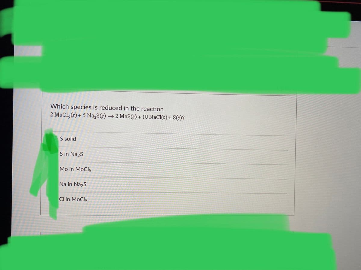 Which species is reduced in the reaction
2 MoCl, (s) + 5 Na,S(s) → 2 MoS(s) + 10 NaCl(s) + S(s)?
S solid
S in Na2s
Mo in MoCl5
Na in Na2S
Cl in MoCl5
