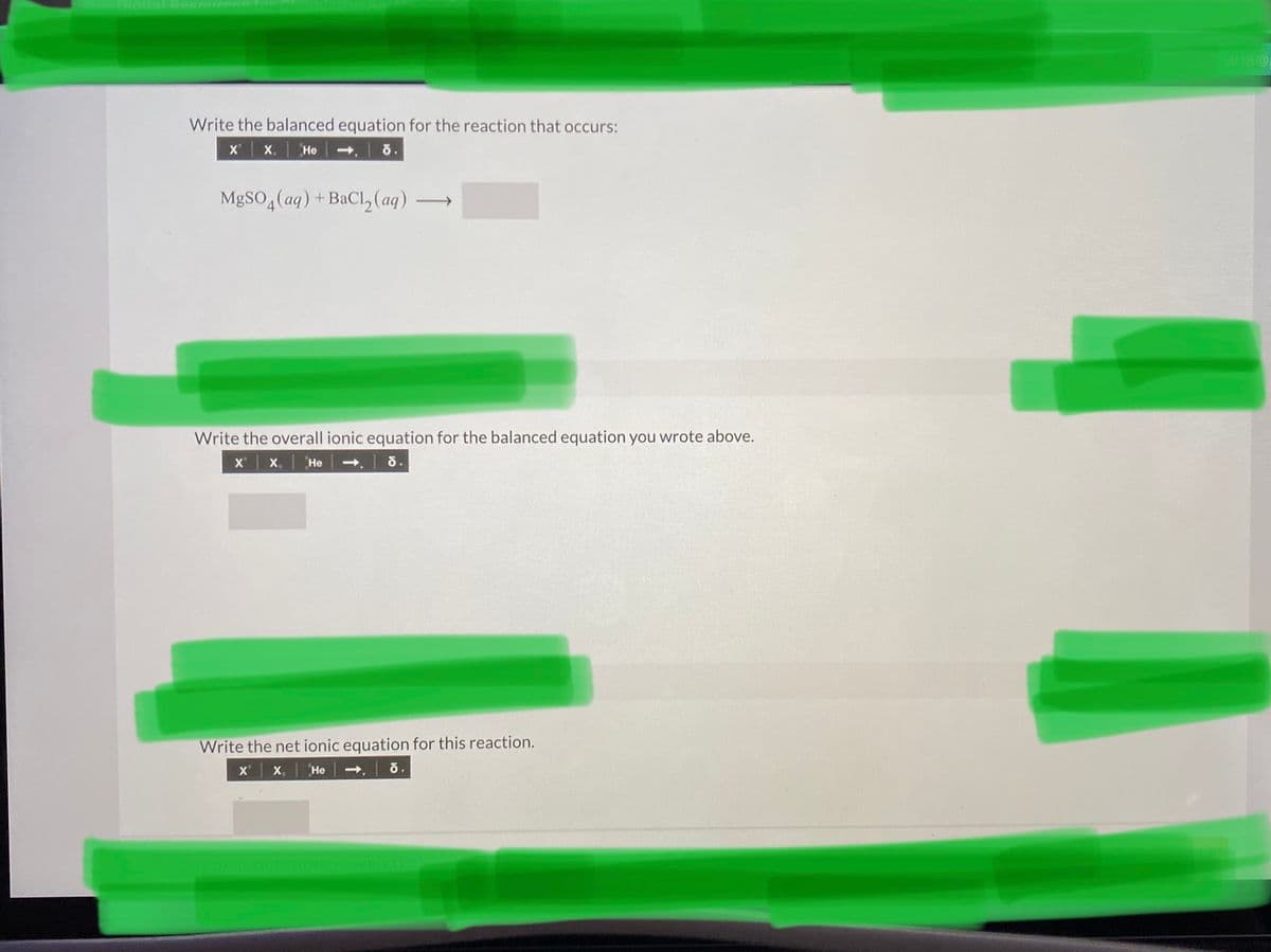 c18@
Write the balanced equation for the reaction that occurs:
X X.
Не
MGSO,(ag) + BaCl,2(aq)
>
Write the overall ionic equation for the balanced equation you wrote above.
x x. He
Write the net ionic equation for this reaction.
X x,
Не
ETED
