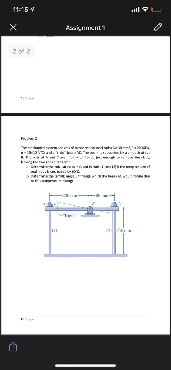 11:15 1
Assignment 1
2 of 2
1|Page
Problem 2
The mechanical system consists of two identical steel rods (A = 30 mm?, E = 200GPA,
a = 15x106/°C) and a "rigid" beam AC. The beam is supported by a smooth pin at
B. The nuts at A and C are initially tightened just enough to remove the slack,
leaving the two rods stress-free.
1- Determine the axial stresses induced in rods (1) and (2) if the temperature of
both rods is decreased by 60°C.
2- Determine the (small) angle 0 through which the beam AC would rotate due
to this temperature change.
200 mm
- 80 mm
B
-"Rigid"
|(1)
(2) 250 mm
2| Page
