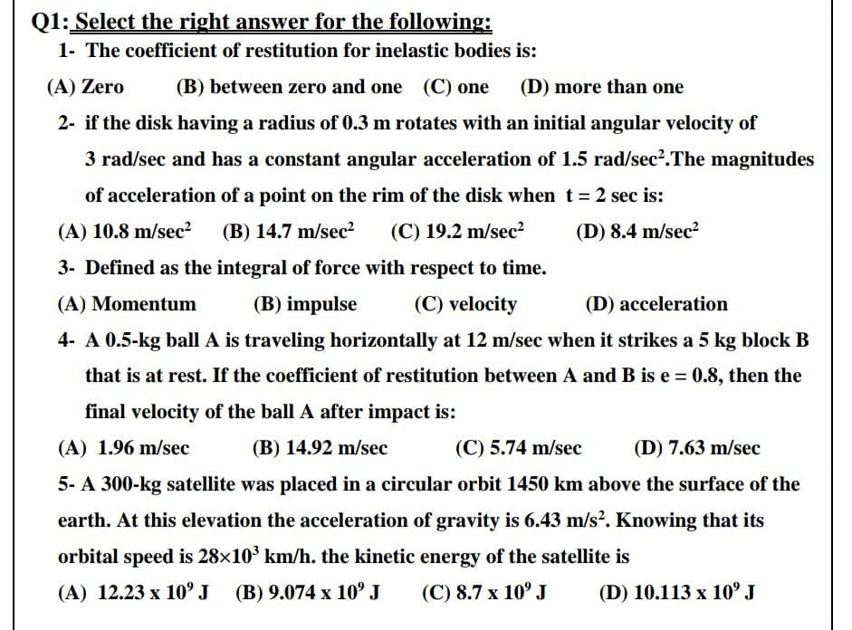 Q1: Select the right answer for the following:
1- The coefficient of restitution for inelastic bodies is:
(A) Zero
(B) between zero and one (C) one
(D) more than one
2- if the disk having a radius of 0.3 m rotates with an initial angular velocity of
3 rad/sec and has a constant angular acceleration of 1.5 rad/sec?.The magnitudes
of acceleration of a point on the rim of the disk when t = 2 sec is:
(A) 10.8 m/sec?
(B) 14.7 m/sec?
(C) 19.2 m/sec?
(D) 8.4 m/sec?
3- Defined as the integral of force with respect to time.
(A) Momentum
(B) impulse
(C) velocity
(D) acceleration
4- A 0.5-kg ball A is traveling horizontally at 12 m/sec when it strikes a 5 kg block B
that is at rest. If the coefficient of restitution between A and B is e = 0.8, then the
final velocity of the ball A after impact is:
(A) 1.96 m/sec
(B) 14.92 m/sec
(C) 5.74 m/sec
(D) 7.63 m/sec
5- A 300-kg satellite was placed in a circular orbit 1450 km above the surface of the
earth. At this elevation the acceleration of gravity is 6.43 m/s?. Knowing that its
orbital speed is 28x10 km/h. the kinetic energy of the satellite is
(A) 12.23 x 10°J (B) 9.074 x 10° J
(C) 8.7 x 10° J
(D) 10.113 x 10° J
