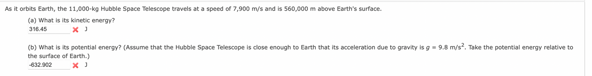 As it orbits Earth, the 11,000-kg Hubble Space Telescope travels at a speed of 7,900 m/s and is 560,000 m above Earth's surface.
(a) What is its kinetic energy?
316.45
X J
(b) What is its potential energy? (Assume that the Hubble Space Telescope is close enough to Earth that its acceleration due to gravity is g = 9.8 m/s-. Take the potential energy relative to
the surface of Earth.)
-632.902
X J
