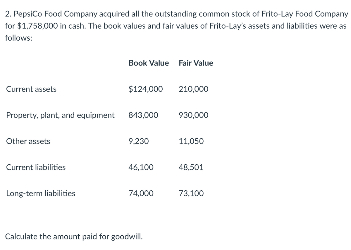 2. PepsiCo Food Company acquired all the outstanding common stock of Frito-Lay Food Company
for $1,758,000 in cash. The book values and fair values of Frito-Lay's assets and liabilities were as
follows:
Book Value Fair Value
Current assets
$124,000
210,000
Property, plant, and equipment
843,000
930,000
Other assets
9,230
11,050
Current liabilities
46,100
48,501
Long-term liabilities
74,000
73,100
Calculate the amount paid for goodwill.
