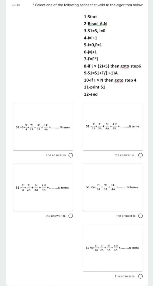 LW 10
* Select one of the following series that valid to the algorithm below
1-Start
2-Read A,N
3-S1=5, I=0
4-1=l+1
5-J=0,F=1
6-j=j+1
7-F=F*j
8-if j< (21+5) then goto step6
9-S1=S1+F/(I+1)A
10-If I<N then goto step 4
11-print S1
12-end
5 7!
S1 =5++-
9!
A 2A 3A
11!
+. .N terms
4A
5! 7! 9! 11!
++
24 3A 4A
S1 =+
+..........N terms
5A
The answer is O
the answer is..
9! 11!
7!
9!
11!
5! 7!
S1 =+
A 2A 3A 4A
S1 =5+
+..........N terms
2A 3A
+
+..........N terms
4A
the answer is. O
the answer is O
5! 7!
S1 =5++
2A 3A
9!
115
11!
+.........N terms
SA
4A
The answer is. O
