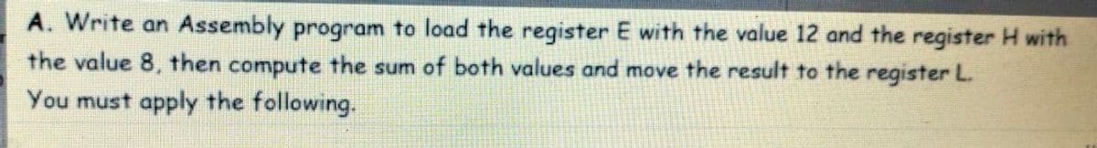 A. Write an Assembly program to load the register E with the value 12 and the register H with
the value 8, then compute the sum of both values and move the result to the register L.
You must apply the following.
