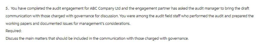 5. You have completed the audit engagement for ABC Company Ltd and the engagement partner has asked the audit manager to bring the draft
communication with those charged with governance for discussion. You were among the audit field staff who performed the audit and prepared the
working papers and documented issues for management's considerations.
Required:
Discuss the main matters that should be included in the communication with those charged with governance.