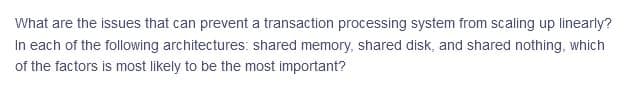 What are the issues that can prevent a transaction processing system from scaling up linearly?
In each of the following architectures: shared memory, shared disk, and shared nothing, which
of the factors is most likely to be the most important?
